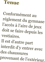 Tenue  Conformément au réglement du gymnase l’accès à l’aire de jeux doit se faire depuis les vestiaires.  Il est d’autre part interdit d’y entrer avec des chaussures provenant de l’extérieur.